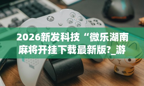 2026新发科技“微乐湖南麻将开挂下载最新版?_游戏_玩家_工具